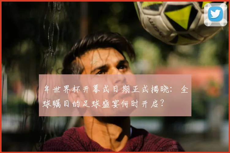 年世界杯开幕式日期正式揭晓：全球瞩目的足球盛宴何时开启？