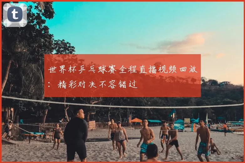 世界杯乒乓球赛全程直播视频回放：精彩对决不容错过