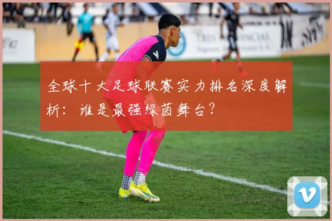 全球十大足球联赛实力排名深度解析:谁是最强绿茵舞台?