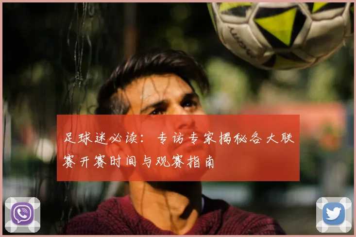 足球迷必读：专访专家揭秘各大联赛开赛时间与观赛指南