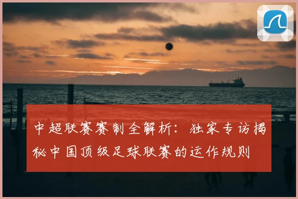 中超联赛赛制全解析:独家专访揭秘中国顶级足球联赛的运作规则