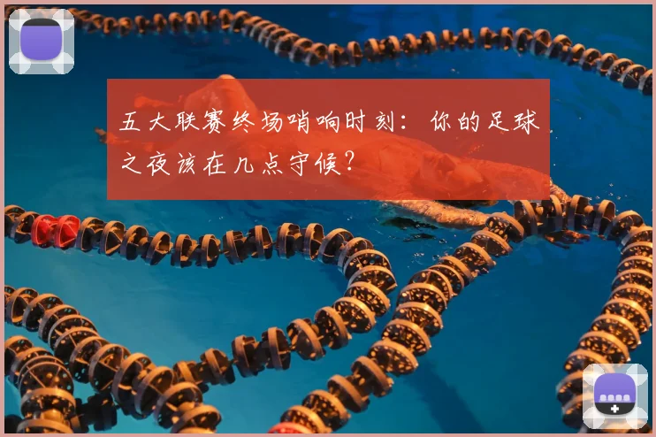 五大联赛终场哨响时刻:你的足球之夜该在几点守候?