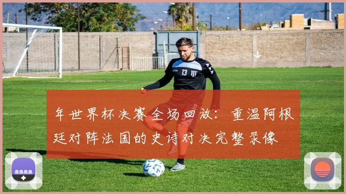年世界杯决赛全场回放：重温阿根廷对阵法国的史诗对决完整录像