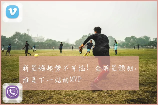 新星崛起势不可挡!全明星预测,谁是下一站的MVP