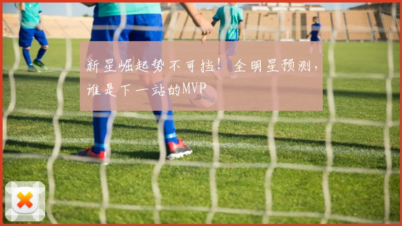 新星崛起势不可挡！全明星预测，谁是下一站的MVP