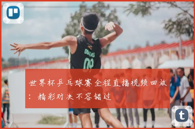 世界杯乒乓球赛全程直播视频回放：精彩对决不容错过