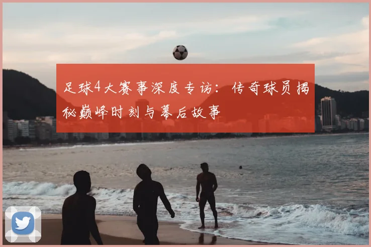 足球4大赛事深度专访：传奇球员揭秘巅峰时刻与幕后故事